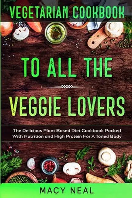 Vegetarian Cookbook: TO ALL THE VEGGIE LOVERS - The Delicious Plant Based Diet Cookbook Packed With Nutrition and High Protein For A Toned by Macy Neal