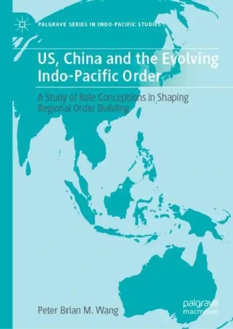 US, China and the Evolving Indo-Pacific Order: A Study of Role Conceptions in Shaping Regional Order Building by Peter Brian M. Wang