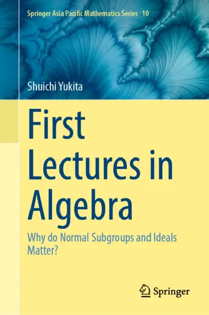 First Lectures in Algebra: Why Do Normal Subgroups and Ideals Matter? by Shuichi Yukita