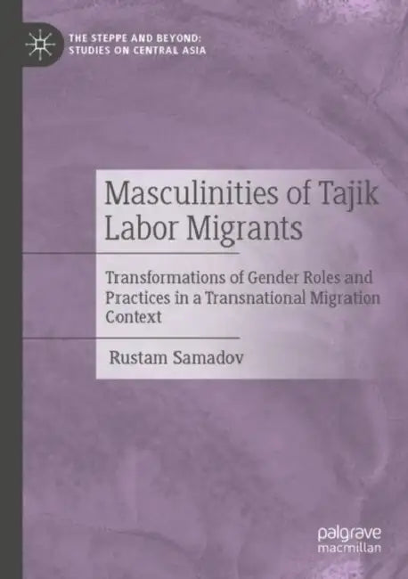 Masculinities of Tajik Labor Migrants: Transformations of Gender Roles and Practices in a Transnational Migration Context by Rustam Samadov