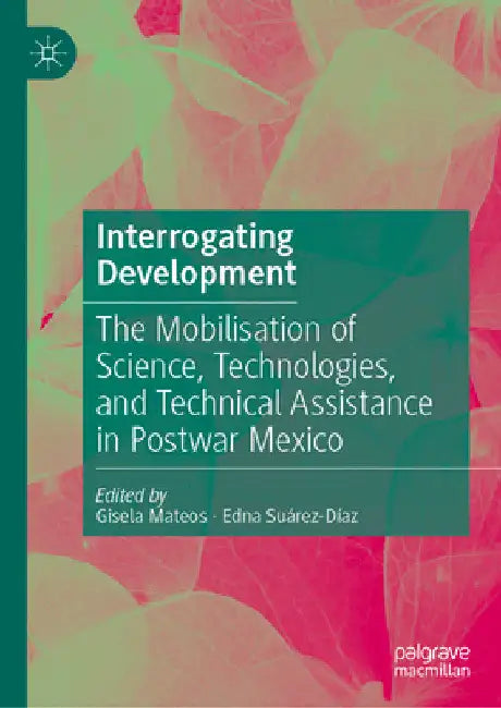 Interrogating Development: The Mobilisation of Science, Technologies, and Technical Assistance in Postwar Mexico by Gisela Mateos