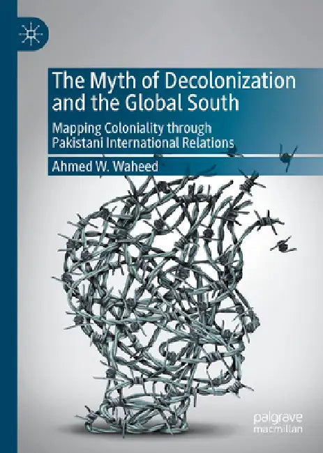 The Myth of Decolonization and the Global South: Mapping Coloniality Through Pakistani International Relations by Ahmed W. Waheed