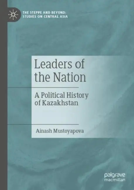 Leaders of the Nation: A Political History of Kazakhstan by Ainash Mustoyapova