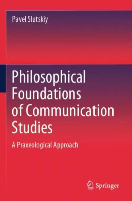 Philosophical Foundations of Communication Studies: A Praxeological Approach by Pavel Slutskiy