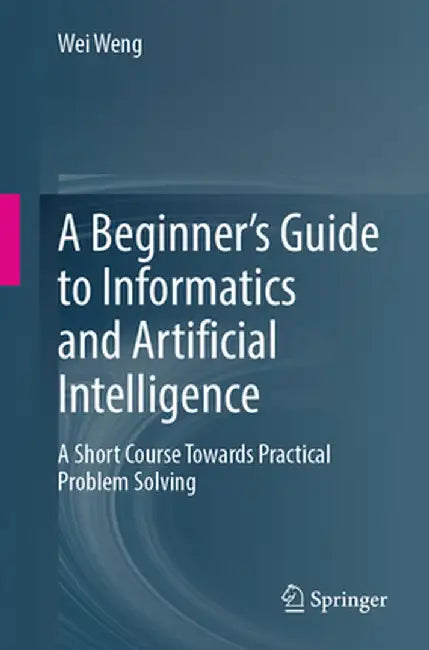 A Beginner's Guide to Informatics and Artificial Intelligence: A Short Course Towards Practical Problem Solving by Wei Weng