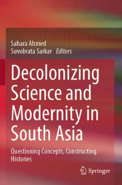 Decolonizing Science and Modernity in South Asia: Questioning Concepts, Constructing Histories by Sahara Ahmed