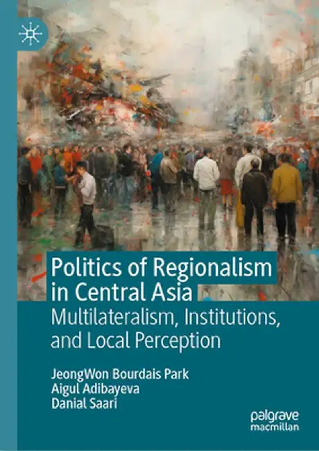 Politics of Regionalism in Central Asia: Multilateralism, Institutions, and Local Perception by Jeongwon Bourdais Park