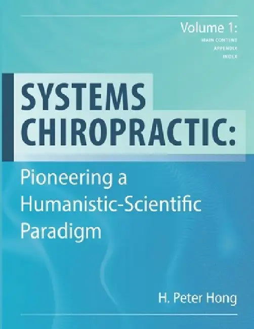 Systems Chiropractic: Pioneering a Humanistic-Scientific Paradigm. Volume 1: Main Content, Appendix, and Index by H. Peter Hong