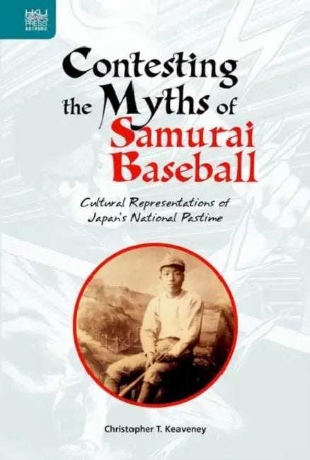 Contesting the Myths of Samurai Baseball: Cultural Representations of Japan's National Pastime by Christopher T. Keaveney