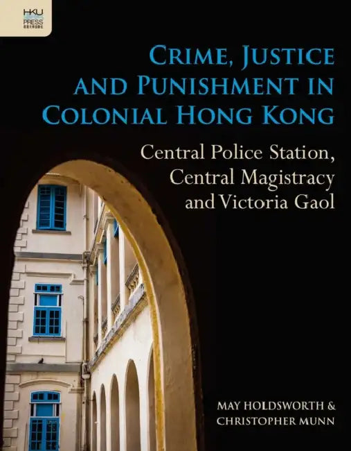 Crime, Justice and Punishment in Colonial Hong Kong: Central Police Station, Central Magistracy and Victoria Gaol by May Holdsworth, Christopher Munn