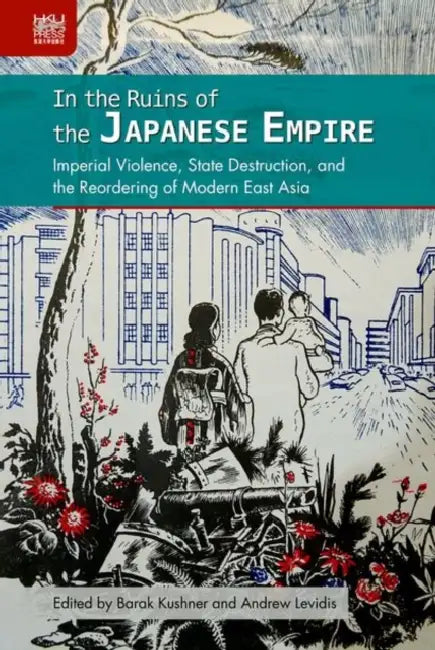 In the Ruins of the Japanese Empire: Imperial Violence, State Destruction, and the Reordering of Modern East Asia by Barak Kushner, Andrew Levidis