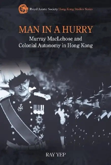Man in a Hurry: Murray MacLehose and Colonial Autonomy in Hong Kong by Ray Yep