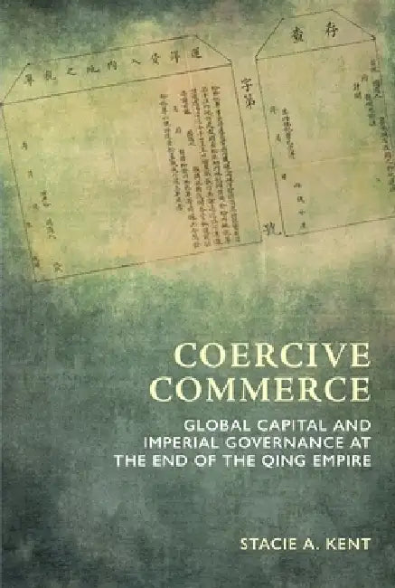 Coercive Commerce: Global Capital and Imperial Governance at the End of the Qing Empire by Stacie a Kent