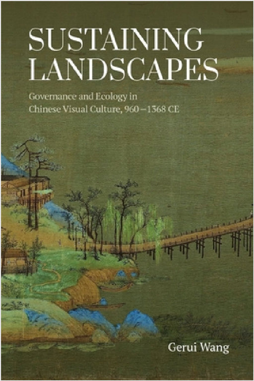 Sustaining Landscapes: Governance and Ecology in Chinese Visual Culture, 960-1368 CE by Gerui Wang