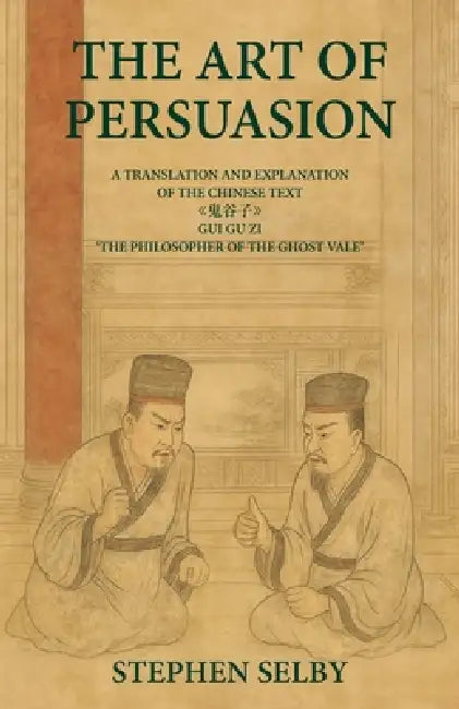 The Art of Persuasion: A Translation and Explanation of the Chinese Text 《鬼谷子》GUI GU ZI 'THE PHILOSOPHER OF THE GHO by Stephen Selby