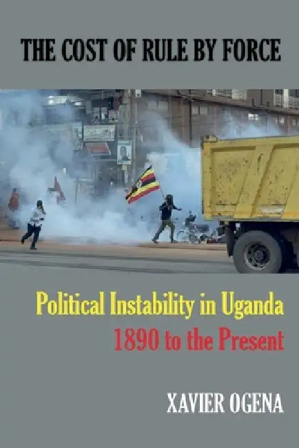 The Cost of Rule by Force: Political Instability in Uganda, 1890 to the Present by Xavier Ogena
