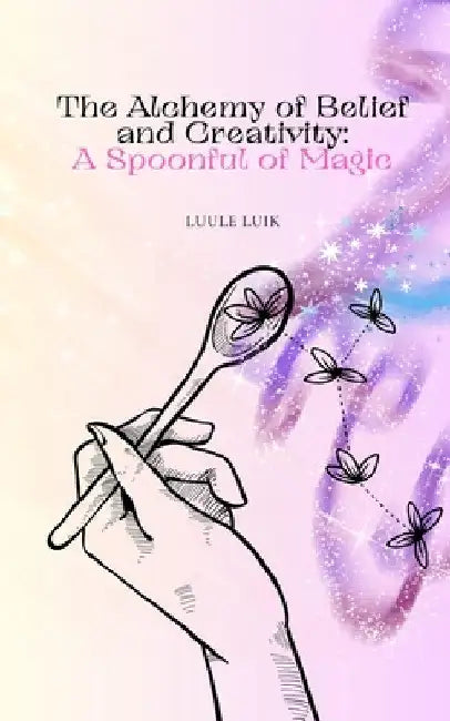 The Alchemy of Belief and Creativity: A Spoonful of Magic by Luule Luik