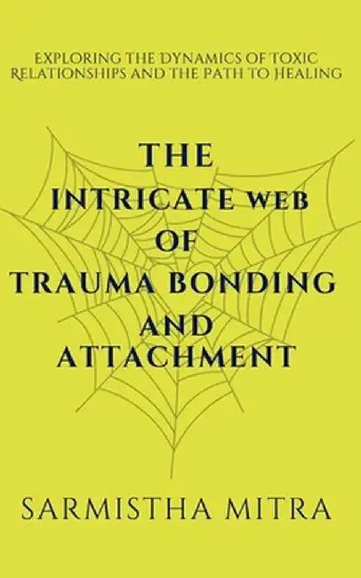 The Intricate Web of Trauma Bonding and Attachment: Exploring the Dynamics of Toxic Relationships and the Path to Healing by Sarmistha Mitra