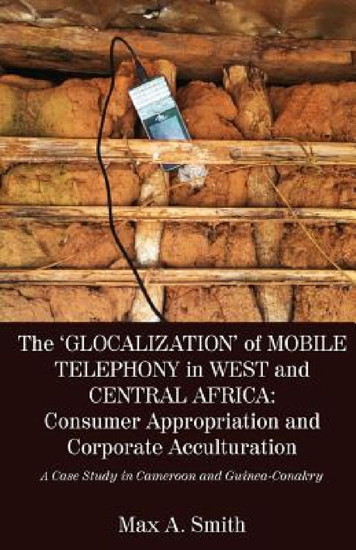 The 'Glocalization' of Mobile Telephony in West and Central Africa: Consumer Appropriation and Corporate Acculturation: A Case Study in Cameroon and G by Max a. Smith
