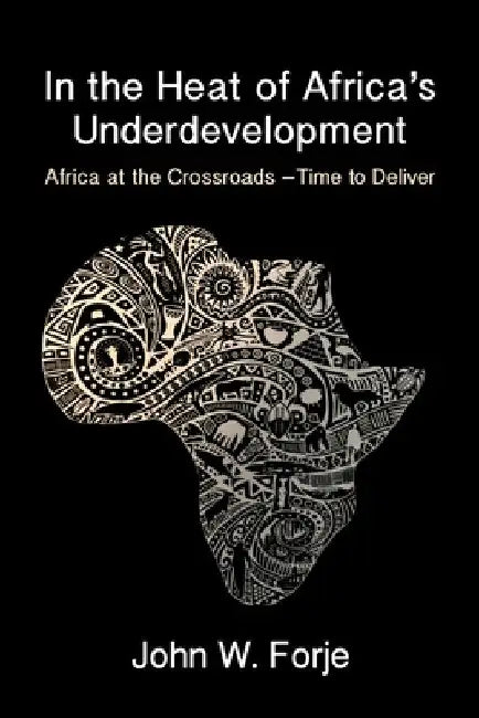 In the Heat of Africa's Underdevelopment: Africa at the Crossroads -Time to Deliver by John W. Forje