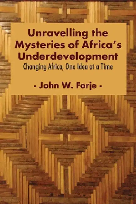 Unravelling the Mysteries of Africa's Underdevelopment: Changing Africa, One Idea at a Time by John W. Forje