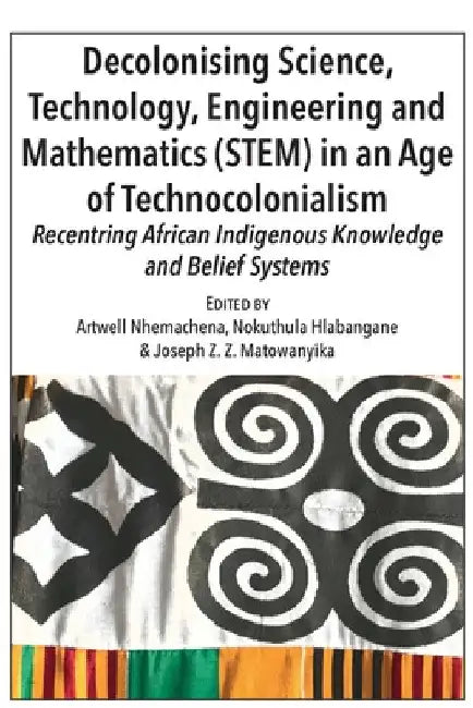 Decolonising Science, Technology, Engineering and Mathematics (STEM) in an Age of Technocolonialism: Recentring African Indigenous Knowledge and Belie by Artwell Nhemachena