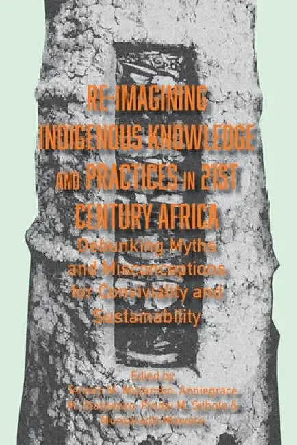 Re-imagining Indigenous Knowledge and Practices in 21st Century Africa: Debunking Myths and Misconceptions for Conviviality and Sustainability by Tenson M. Muyambo