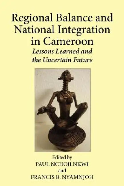Regional Balance and National Integration in Cameroon. Lessons Learned and the Uncertain Future by Paul Nchoji Nkwi, Francis B. Nyamnjoh