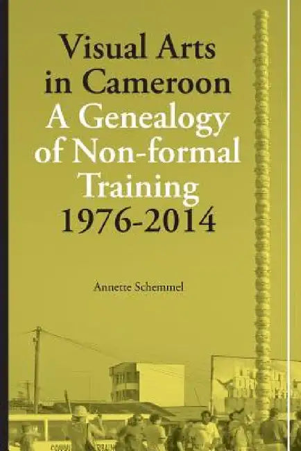 Visual Arts in Cameroon. A Genealogy of Non-formal Training 1976-2014 by Annette Schemmel