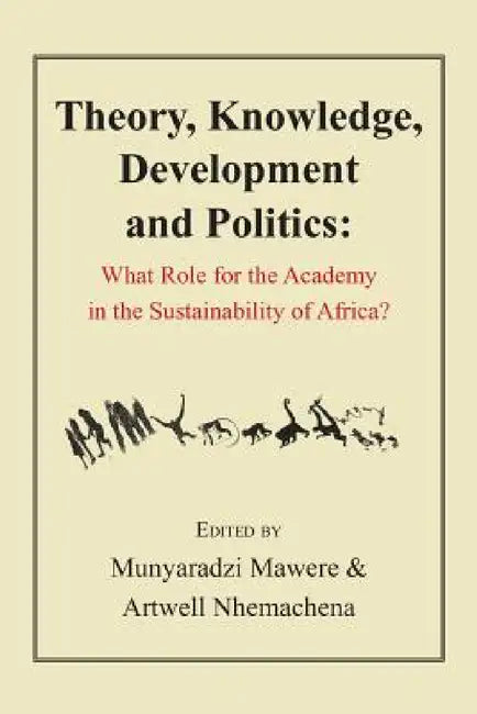Theory, Knowledge, Development and Politics. What Role for the Academy in the Sustainability of Africa? by Munyaradzi Mawere, Artwell Nhemachena