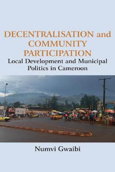 Decentralisation and Community Participation: Local Development and Municipal Politics in Cameroon by Numvi Gwaibi