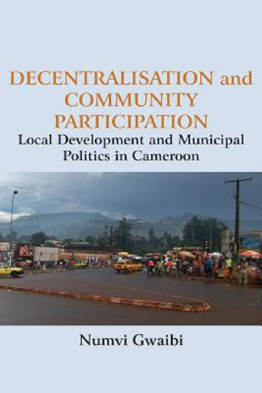 Decentralisation and Community Participation: Local Development and Municipal Politics in Cameroon by Numvi Gwaibi