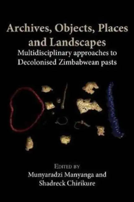 Archives, Objects, Places and Landscapes: Multidisciplinary approaches to Decolonised Zimbabwean Pasts by Munyaradzi Manyanga, Shadreck Chirikure