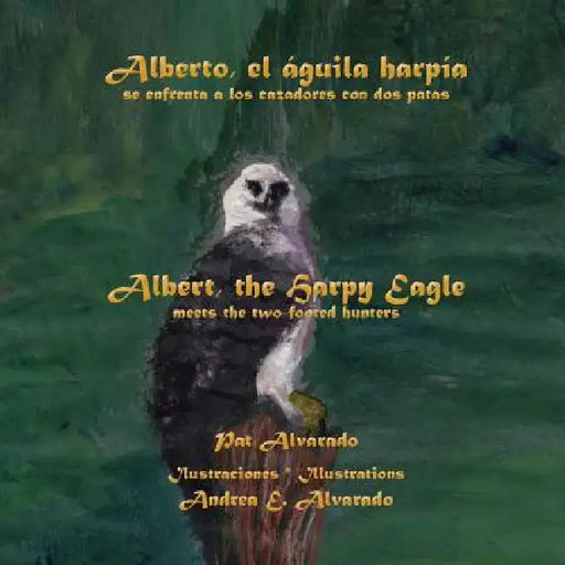 Alberto, El Aguila Harpia, Se Enfrenta a Los Cazadores Con DOS Patas * Albert, the Harpy Eagle, Meets the Two-Footed Hunters by Pat Alvarado, Andrea E. Alvarado
