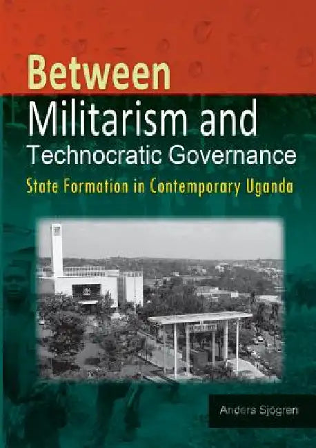 Between Militarism and Technocratic Governance. State Formation in Contemporary Uganda by Anders Sjogren