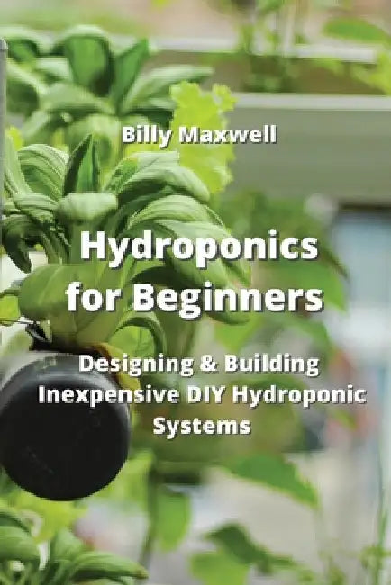 Hydroponics for Beginners: Designing & Building Inexpensive DIY Hydroponic Systems by Billy Maxwell