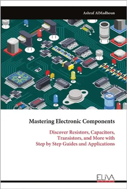 Mastering Electronic Components: Discover Resistors, Capacitors, Transistors, and More with Step by Step Guides and Applications by Almadhoun, Ashraf
