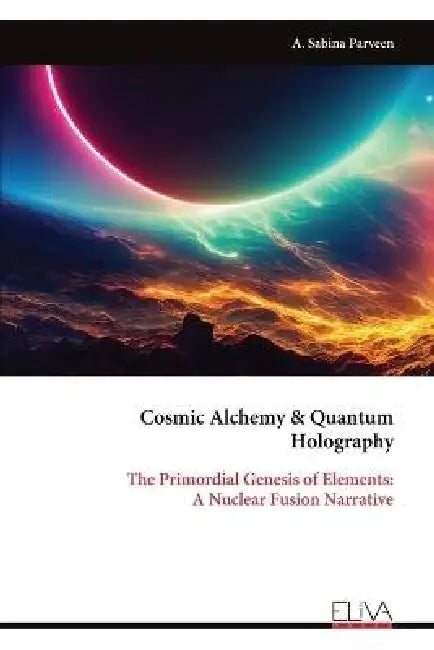 Cosmic Alchemy & Quantum Holography: The Primordial Genesis of Elements: A Nuclear Fusion Narrative by A. Sabina Parveen