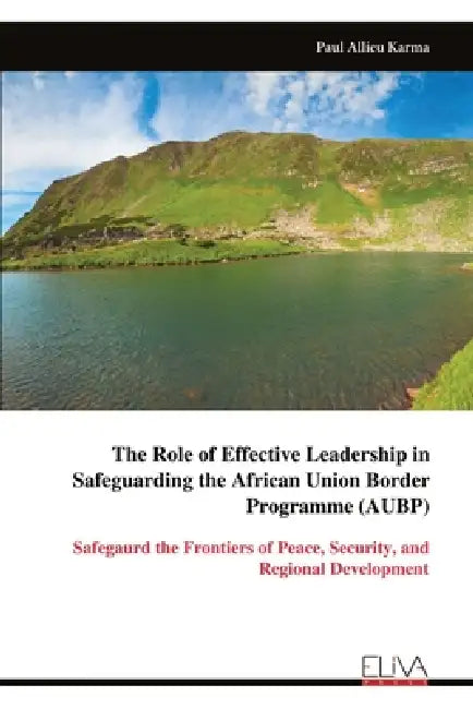 The Role of Effective Leadership in Safeguarding the African Union Border Programme (AUBP): Safegaurd the Frontiers of Peace, Security, and Regional D by Paul Allieu Karma
