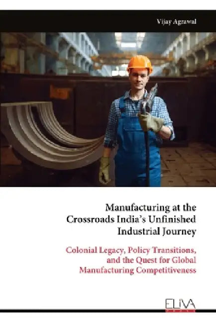 Manufacturing at the Crossroads India's Unfinished Industrial Journey: Colonial Legacy, Policy Transitions, and the Quest for Global Manufacturing Com by Vijay Agrawal