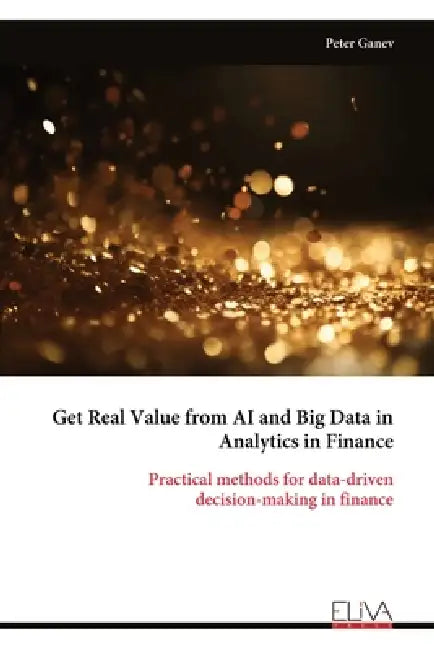 Get Real Value from AI and Big Data in Analytics in Finance: Practical methods for data-driven decision-making in finance by Peter Ganev