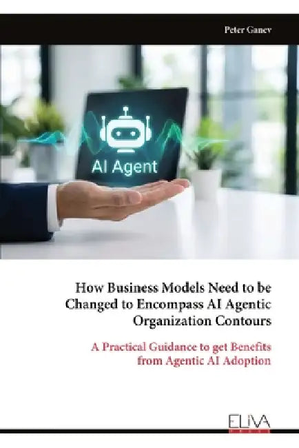 How Business Models Need to be Changed to Encompass AI Agentic Organization Contours: A Practical Guidance to get Benefits from Agentic AI Adoption by Peter Ganev