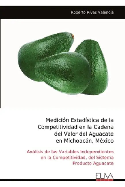 Medición Estadística de la Competitividad en la Cadena del Valor del Aguacate en Michoacán, México: Análisis de las Variables Independientes en la Com by Roberto Rivas Valencia