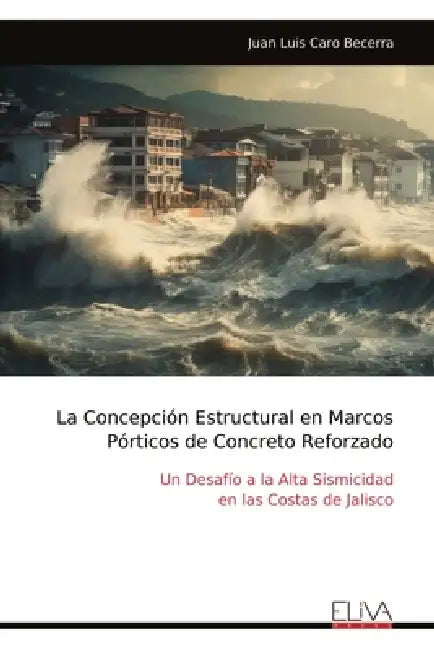 La Concepción Estructural en Marcos Pórticos de Concreto Reforzado: Un Desafío a la Alta Sismicidad en las Costas de Jalisco by Juan Luis Caro Becerra