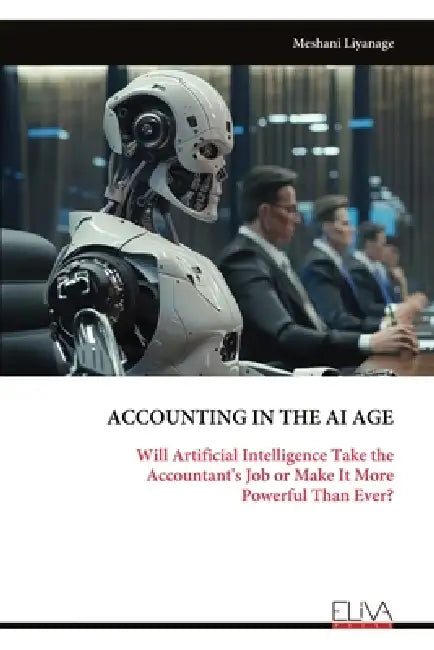 Accounting in the AI Age: Will Artificial Intelligence Take the Accountant's Job or Make It More Powerful Than Ever? by Meshani Liyanage
