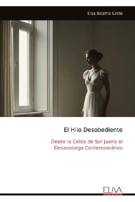 El Hilo Desobediente: Desde la Celda de Sor Juana al Desasosiego Contemporáneo by Elsa Beatriz Grillo