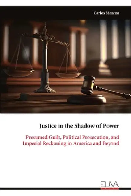 Justice in the Shadow of Power: Presumed Guilt, Political Prosecution, and Imperial Reckoning in America and Beyond by Carlos Moreno