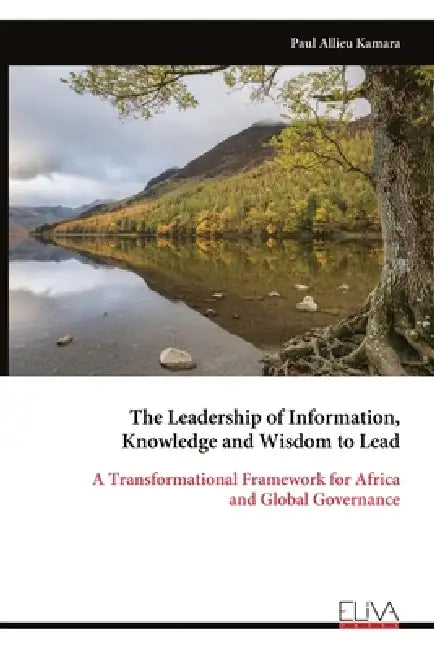 The Leadership of Information, Knowledge and Wisdom to Lead: A Transformational Framework for Africa and Global Governance by Paul Allieu Kamara
