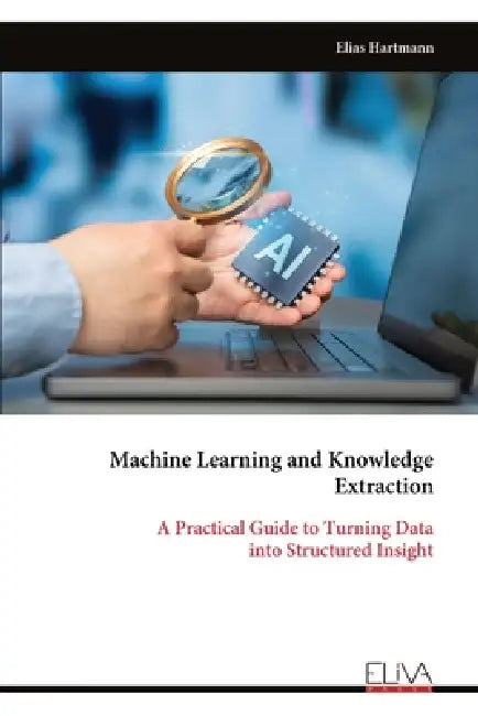Machine Learning and Knowledge Extraction: A Practical Guide to Turning Data into Structured Insight by Elias Hartmann