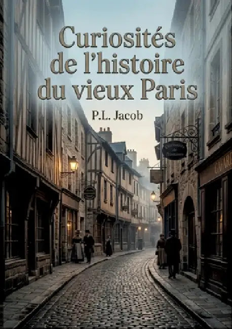 Curiosités de l'histoire du vieux Paris: Une exploration des rues, des noms et des traditions du vieux Paris, révélant l'histoire et l'âme de la ville by P. L. Jacob